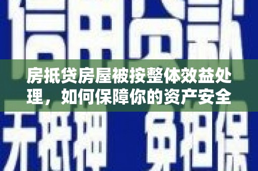吕梁房抵贷房屋被按整体效益处理，如何保障你的资产安全？