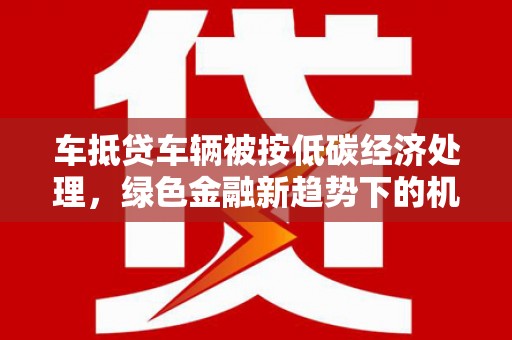 红安车抵贷车辆被按低碳经济处理，绿色金融新趋势下的机遇与挑战
