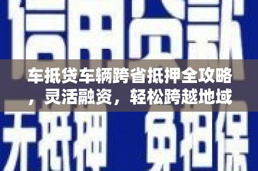 六枝车抵贷车辆跨省抵押全攻略，灵活融资，轻松跨越地域限制