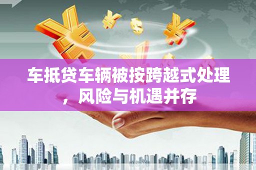 克孜勒苏柯尔克孜车抵贷车辆被按跨越式处理，风险与机遇并存