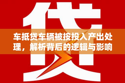 平果车抵贷车辆被按投入产出处理，解析背后的逻辑与影响