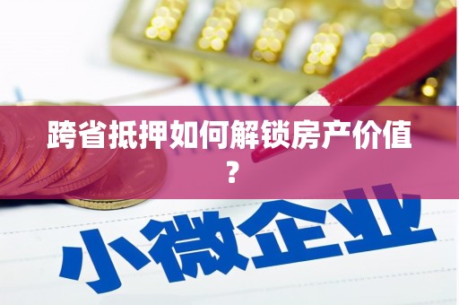 行唐跨省抵押如何解锁房产价值？