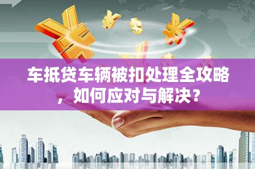 英山车抵贷车辆被扣处理全攻略，如何应对与解决？
