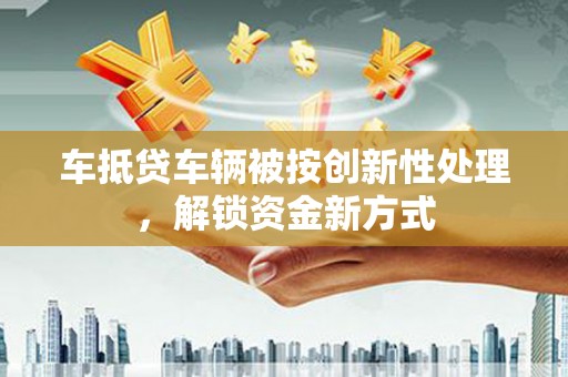 广灵车抵贷车辆被按创新性处理，解锁资金新方式
