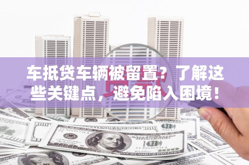 石家庄车抵贷车辆被留置？了解这些关键点，避免陷入困境！