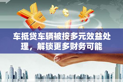 东台车抵贷车辆被按多元效益处理，解锁更多财务可能