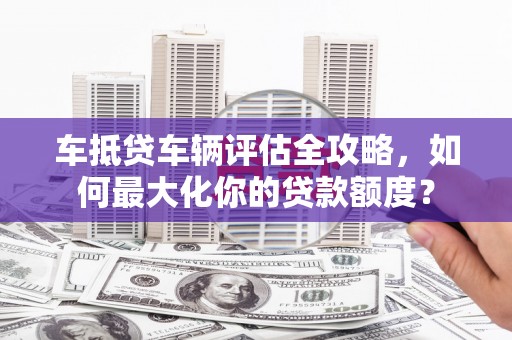 铁力车抵贷车辆评估全攻略，如何最大化你的贷款额度？
