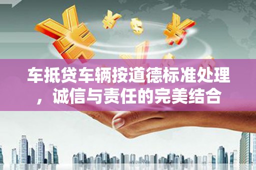 瓯海车抵贷车辆按道德标准处理，诚信与责任的完美结合