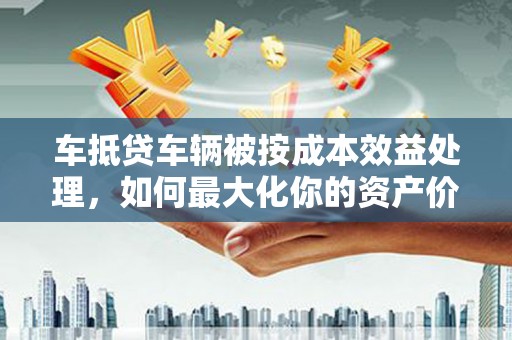 曲水车抵贷车辆被按成本效益处理，如何最大化你的资产价值？