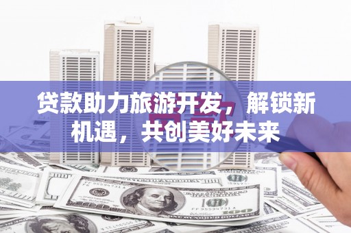 曲水贷款助力旅游开发，解锁新机遇，共创美好未来