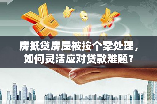 顺平房抵贷房屋被按个案处理，如何灵活应对贷款难题？