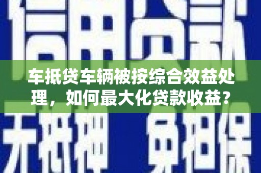 鄯善车抵贷车辆被按综合效益处理，如何最大化贷款收益？