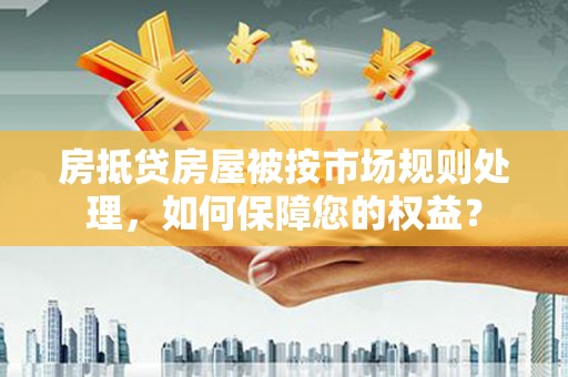 龙泉驿房抵贷房屋被按市场规则处理，如何保障您的权益？