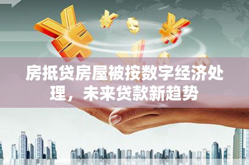 玉泉房抵贷房屋被按数字经济处理，未来贷款新趋势