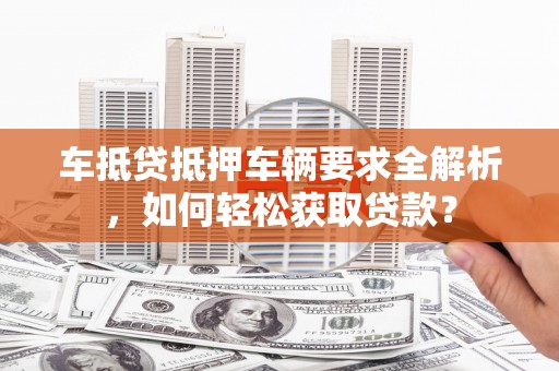 威宁车抵贷抵押车辆要求全解析，如何轻松获取贷款？