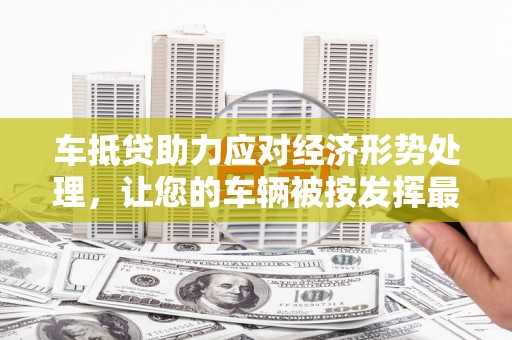 抚顺车抵贷助力应对经济形势处理，让您的车辆被按发挥最大价值