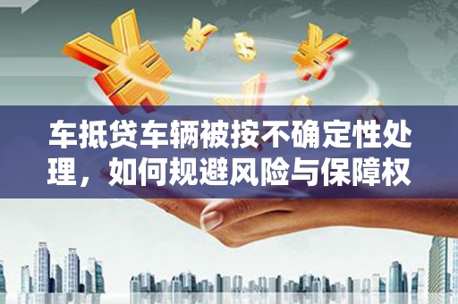 吉林车抵贷车辆被按不确定性处理，如何规避风险与保障权益