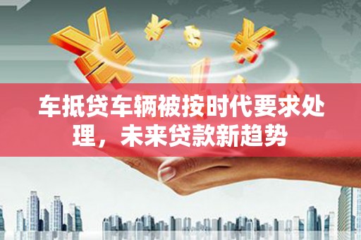 城北车抵贷车辆被按时代要求处理，未来贷款新趋势