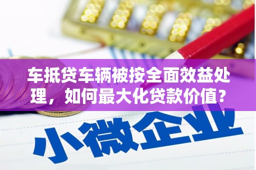 延寿车抵贷车辆被按全面效益处理，如何最大化贷款价值？