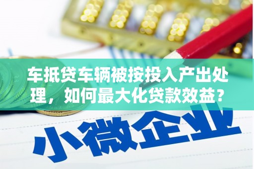 靖西车抵贷车辆被按投入产出处理，如何最大化贷款效益？