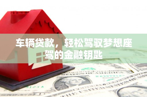 工农车辆贷款，轻松驾驭梦想座驾的金融钥匙
