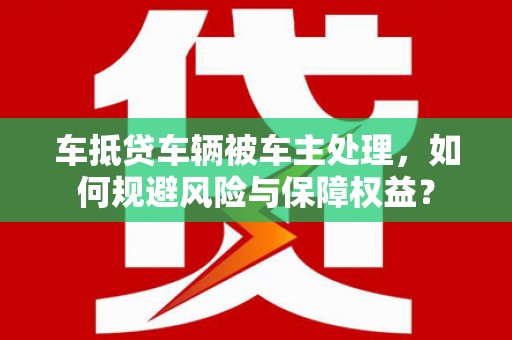 同心车抵贷车辆被车主处理，如何规避风险与保障权益？