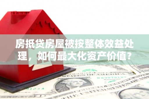 鄂州房抵贷房屋被按整体效益处理，如何最大化资产价值？
