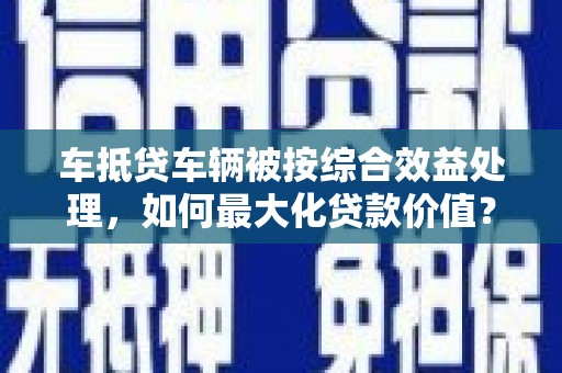 雨花台车抵贷车辆被按综合效益处理，如何最大化贷款价值？