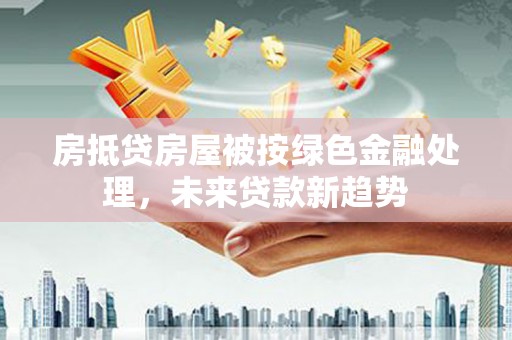 疏附房抵贷房屋被按绿色金融处理，未来贷款新趋势