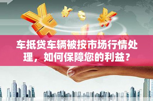 铁门关车抵贷车辆被按市场行情处理，如何保障您的利益？