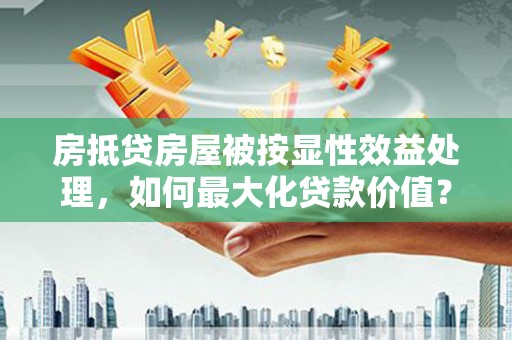 印江房抵贷房屋被按显性效益处理，如何最大化贷款价值？