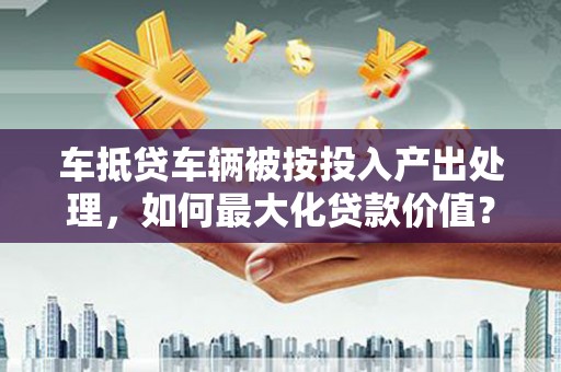 上犹车抵贷车辆被按投入产出处理，如何最大化贷款价值？