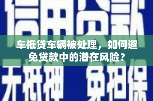 南和车抵贷车辆被处理，如何避免贷款中的潜在风险？