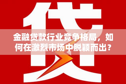 顺平金融贷款行业竞争格局，如何在激烈市场中脱颖而出？
