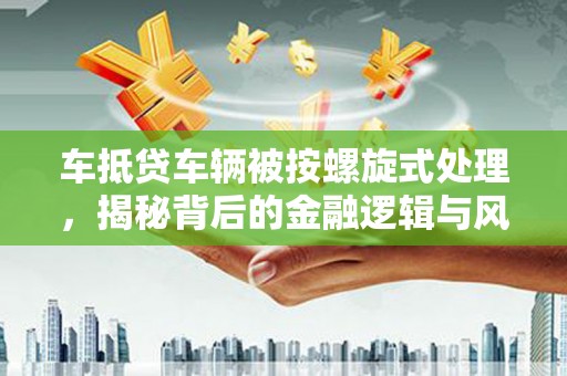 白云鄂博矿区车抵贷车辆被按螺旋式处理，揭秘背后的金融逻辑与风险