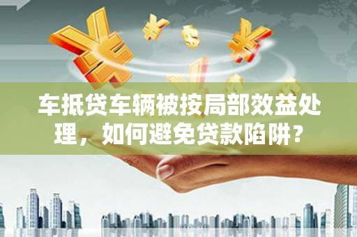 元阳车抵贷车辆被按局部效益处理，如何避免贷款陷阱？