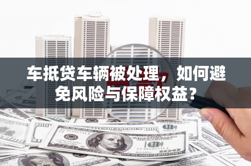 泰武车抵贷车辆被处理，如何避免风险与保障权益？