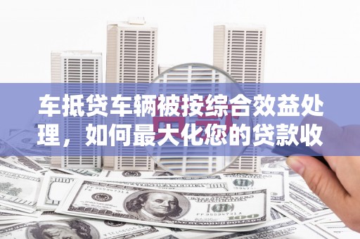 遵义车抵贷车辆被按综合效益处理，如何最大化您的贷款收益？
