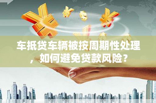三原车抵贷车辆被按周期性处理，如何避免贷款风险？
