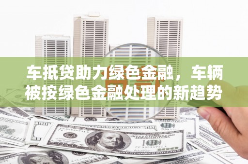 三原车抵贷助力绿色金融，车辆被按绿色金融处理的新趋势