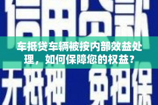 南岗车抵贷车辆被按内部效益处理，如何保障您的权益？