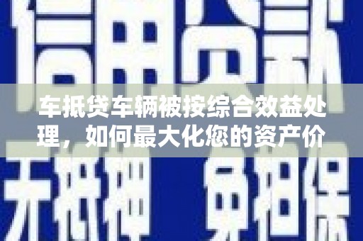 虞城车抵贷车辆被按综合效益处理，如何最大化您的资产价值？