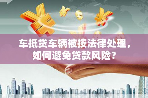 中站车抵贷车辆被按法律处理，如何避免贷款风险？