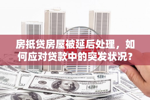 奉新房抵贷房屋被延后处理，如何应对贷款中的突发状况？
