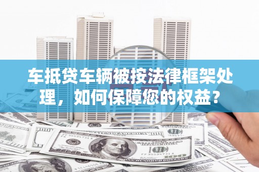 崇明车抵贷车辆被按法律框架处理，如何保障您的权益？