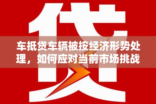 矿区车抵贷车辆被按经济形势处理，如何应对当前市场挑战？