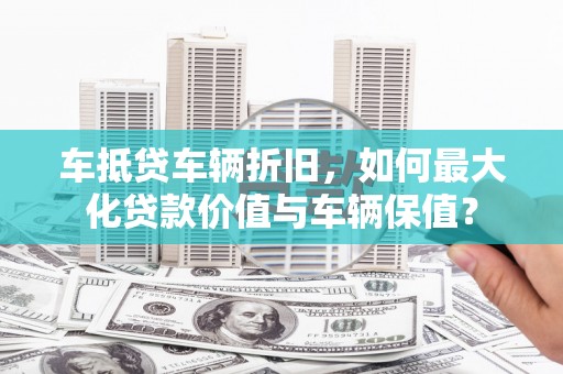 城步车抵贷车辆折旧，如何最大化贷款价值与车辆保值？