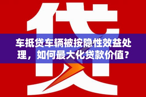 克山车抵贷车辆被按隐性效益处理，如何最大化贷款价值？