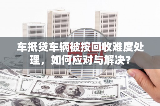 勃利车抵贷车辆被按回收难度处理，如何应对与解决？
