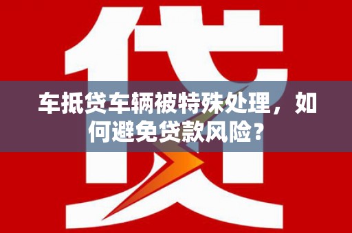 魏县车抵贷车辆被特殊处理，如何避免贷款风险？